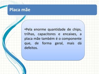 Placa mãePela enorme quantidade de chips, trilhas, capacitores e encaixes, a placa mãe também é o componente que, de forma geral, mais dá defeitos.Placa mãe