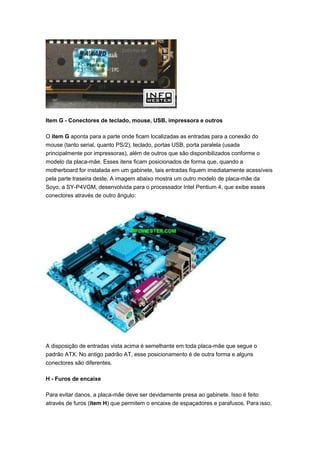 Item G - Conectores de teclado, mouse, USB, impressora e outros

O item G aponta para a parte onde ficam localizadas as entradas para a conexão do
mouse (tanto serial, quanto PS/2), teclado, portas USB, porta paralela (usada
principalmente por impressoras), além de outros que são disponibilizados conforme o
modelo da placa-mãe. Esses itens ficam posicionados de forma que, quando a
motherboard for instalada em um gabinete, tais entradas fiquem imediatamente acessíveis
pela parte traseira deste. A imagem abaixo mostra um outro modelo de placa-mãe da
Soyo, a SY-P4VGM, desenvolvida para o processador Intel Pentium 4, que exibe esses
conectores através de outro ângulo:




A disposição de entradas vista acima é semelhante em toda placa-mãe que segue o
padrão ATX. No antigo padrão AT, esse posicionamento é de outra forma e alguns
conectores são diferentes.

H - Furos de encaixe

Para evitar danos, a placa-mãe deve ser devidamente presa ao gabinete. Isso é feito
através de furos (item H) que permitem o encaixe de espaçadores e parafusos. Para isso,
 