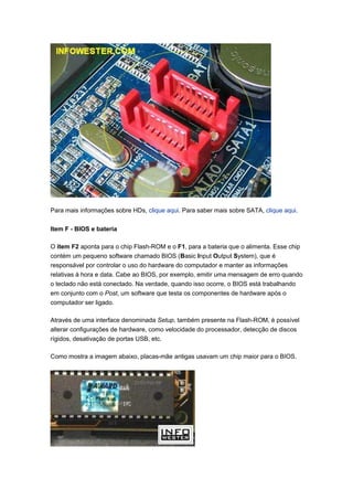 Para mais informações sobre HDs, clique aqui. Para saber mais sobre SATA, clique aqui.

Item F - BIOS e bateria

O item F2 aponta para o chip Flash-ROM e o F1, para a bateria que o alimenta. Esse chip
contém um pequeno software chamado BIOS (Basic Input Output System), que é
responsável por controlar o uso do hardware do computador e manter as informações
relativas à hora e data. Cabe ao BIOS, por exemplo, emitir uma mensagem de erro quando
o teclado não está conectado. Na verdade, quando isso ocorre, o BIOS está trabalhando
em conjunto com o Post, um software que testa os componentes de hardware após o
computador ser ligado.

Através de uma interface denominada Setup, também presente na Flash-ROM, é possível
alterar configurações de hardware, como velocidade do processador, detecção de discos
rígidos, desativação de portas USB, etc.

Como mostra a imagem abaixo, placas-mãe antigas usavam um chip maior para o BIOS.
 