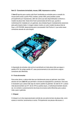 Item G - Conectores de teclado, mouse, USB, impressora e outros

O item G aponta para a parte onde ficam localizadas as entradas para a conexão do
mouse (tanto serial, quanto PS/2), teclado, portas USB, porta paralela (usada
principalmente por impressoras), além de outros que são disponibilizados conforme o
modelo da placa-mãe. Esses itens ficam posicionados de forma que, quando a
motherboard for instalada em um gabinete, tais entradas fiquem imediatamente acessíveis
pela parte traseira deste. A imagem abaixo mostra um outro modelo de placa-mãe da
Soyo, a SY-P4VGM, desenvolvida para o processador Intel Pentium 4, que exibe esses
conectores através de outro ângulo:




A disposição de entradas vista acima é semelhante em toda placa-mãe que segue o
padrão ATX. No antigo padrão AT, esse posicionamento é de outra forma e alguns
conectores são diferentes.

H - Furos de encaixe

Para evitar danos, a placa-mãe deve ser devidamente presa ao gabinete. Isso é feito
através de furos (item H) que permitem o encaixe de espaçadores e parafusos. Para isso,
é necessário que a placa-mãe seja do mesmo padrão do gabinete. Se este for AT, a placa-
mãe deverá também ser AT. Se for ATX (o padrão atual), a motherboard também deverá
ser, do contrário o posicionamento dos locais de encaixe serão diferentes para a placa-
mãe e para o gabinete.

I - Chipset

O chipset é um chip responsável pelo controle de uma série de itens da placa-mãe, como
acesso à memória, barramentos e outros. Principalmente nas placas-mãe atuais, é
 