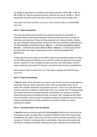 Em relação à capacidade, as memórias mais antigas ofereciam 4 MB, 8 MB, 16 MB, 32
MB, 64 MB, etc. Hoje, já é possível encontrar memórias que vão de 128 MB a 1 GB de
capacidade. Enquanto você lê este texto, pode ser que o limite atual já esteja maior.

Para saber mais sobre memórias, clique aqui. Para conhecer melhor a memória DDR,
clique aqui.

Item C - Slots de expansão

Para que seja possível conectar placas que adicionam funções ao computador, é
necessário fazer uso de slots de expansão. Esses conectores permitem a conexão de
vários tipos de dispositivos. Placas de vídeo, placas de som, placas de redes, modems,
etc, são conectados nesses encaixes. Os tipos de slots mais conhecidos atualmente são o
PCI (PeripheralComponentInterconnect) - item C1 -, o AGP (AcceleratedGraphicsPort) -
item C2 -, o CNR (Communications Network Riser) - item C3 - e o PCI Express (PCI-E).
As placas-mãe mais antigas apresentavam ainda o slot ISA (IndustryStandard
Architecture).

A placa-mãe vista acima possui um slot AGP (usado exclusivamente por placas de vídeo),
um slot CNR (usado para modems) e cinco slots PCI (usados por placas de rede, placas
de som, modems PCI, etc). A tendência atual é que tanto o slot AGP quanto o slot PCI
sejam substituídos pelo padrão PCI Express, que oferece mais recursos e possibilidades.

Para conhecer melhor os slots clique aqui. Para saber a respeito do slot PCI Express,
clique aqui.

Item D - Plug de alimentação

O item D mostra o local onde deve-se encaixar o cabo da fonte que leva energia elétrica à
placa-mãe. Para isso, tanto a placa-mãe como a fonte de alimentação devem ser do
mesmo tipo. Existem, atualmente, dois padrões para isso: o ATX e o AT (este último saiu
de linha, mas ainda é utilizado). A placa-mãe da foto usa o padrão ATX. É importante frisar
que a placa-mãe sozinha consegue alimentar o processador, as memórias e a grande
maioria dos dispositivos encaixados nos slots. No entanto, HDs, unidades de CD e DVD,
drive de disquete e cooler (um tipo de ventilador acoplado ao processador que serve para
manter sua temperatura em limites aceitáveis de uso) devem receber conectores
individuais de energia.

Item E - Conectores IDE e drive de disquete

O item E2 mostra as entradas padrão IDE (IntergratedDrive Electronics) onde devem ser
encaixados os cabos que ligam HDs e unidades de CD/DVD à placa-mãe. Esses cabos,
chamados de "flat cables", podem ser de 40 vias ou 80 vias (grossamente falando, cada
via seria um "fiozinho"), sendo este último mais eficiente. Cada cabo pode suportar até
dois HDs ou unidades de CD/DVD, totalizando até quatro dispositivos nas entradas IDE.
 