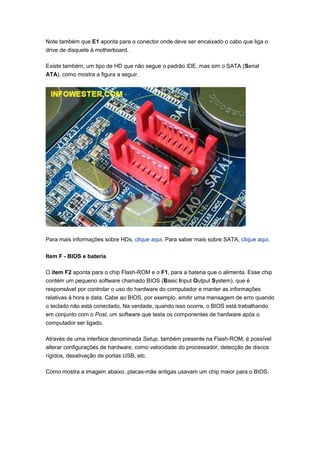 Note também que E1 aponta para o conector onde deve ser encaixado o cabo que liga o
drive de disquete à motherboard.

Existe também, um tipo de HD que não segue o padrão IDE, mas sim o SATA (Serial
ATA), como mostra a figura a seguir.




Para mais informações sobre HDs, clique aqui. Para saber mais sobre SATA, clique aqui.

Item F - BIOS e bateria

O item F2 aponta para o chip Flash-ROM e o F1, para a bateria que o alimenta. Esse chip
contém um pequeno software chamado BIOS (Basic Input Output System), que é
responsável por controlar o uso do hardware do computador e manter as informações
relativas à hora e data. Cabe ao BIOS, por exemplo, emitir uma mensagem de erro quando
o teclado não está conectado. Na verdade, quando isso ocorre, o BIOS está trabalhando
em conjunto com o Post, um software que testa os componentes de hardware após o
computador ser ligado.

Através de uma interface denominada Setup, também presente na Flash-ROM, é possível
alterar configurações de hardware, como velocidade do processador, detecção de discos
rígidos, desativação de portas USB, etc.

Como mostra a imagem abaixo, placas-mãe antigas usavam um chip maior para o BIOS.
 