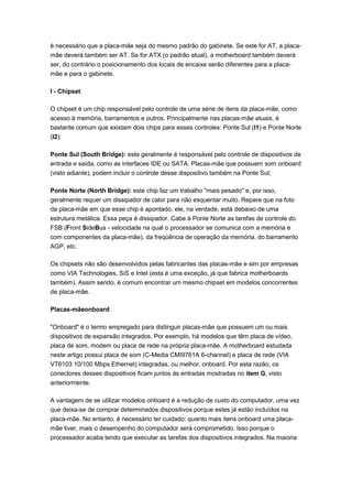 é necessário que a placa-mãe seja do mesmo padrão do gabinete. Se este for AT, a placa-
mãe deverá também ser AT. Se for ATX (o padrão atual), a motherboard também deverá
ser, do contrário o posicionamento dos locais de encaixe serão diferentes para a placa-
mãe e para o gabinete.

I - Chipset

O chipset é um chip responsável pelo controle de uma série de itens da placa-mãe, como
acesso à memória, barramentos e outros. Principalmente nas placas-mãe atuais, é
bastante comum que existam dois chips para esses controles: Ponte Sul (I1) e Ponte Norte
(I2):

Ponte Sul (South Bridge): este geralmente é responsável pelo controle de dispositivos de
entrada e saída, como as interfaces IDE ou SATA. Placas-mãe que possuem som onboard
(visto adiante), podem incluir o controle desse dispositivo também na Ponte Sul;

Ponte Norte (North Bridge): este chip faz um trabalho "mais pesado" e, por isso,
geralmente requer um dissipador de calor para não esquentar muito. Repare que na foto
da placa-mãe em que esse chip é apontado, ele, na verdade, está debaixo de uma
estrutura metálica. Essa peça é dissipador. Cabe à Ponte Norte as tarefas de controle do
FSB (Front SideBus - velocidade na qual o processador se comunica com a memória e
com componentes da placa-mãe), da freqüência de operação da memória, do barramento
AGP, etc.

Os chipsets não são desenvolvidos pelas fabricantes das placas-mãe e sim por empresas
como VIA Technologies, SiS e Intel (esta é uma exceção, já que fabrica motherboards
também). Assim sendo, é comum encontrar um mesmo chipset em modelos concorrentes
de placa-mãe.

Placas-mãeonboard

"Onboard" é o termo empregado para distinguir placas-mãe que possuem um ou mais
dispositivos de expansão integrados. Por exemplo, há modelos que têm placa de vídeo,
placa de som, modem ou placa de rede na própria placa-mãe. A motherboard estudada
neste artigo possui placa de som (C-Media CMI9761A 6-channel) e placa de rede (VIA
VT6103 10/100 Mbps Ethernet) integradas, ou melhor, onboard. Por esta razão, os
conectores desses dispositivos ficam juntos às entradas mostradas no item G, visto
anteriormente.

A vantagem de se utilizar modelos onboard é a redução de custo do computador, uma vez
que deixa-se de comprar determinados dispositivos porque estes já estão incluídos na
placa-mãe. No entanto, é necessário ter cuidado: quanto mais itens onboard uma placa-
mãe tiver, mais o desempenho do computador será comprometido. Isso porque o
processador acaba tendo que executar as tarefas dos dispositivos integrados. Na maioria
 