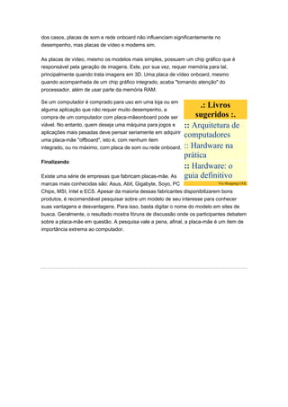 dos casos, placas de som e rede onboard não influenciam significantemente no
desempenho, mas placas de vídeo e modems sim.

As placas de vídeo, mesmo os modelos mais simples, possuem um chip gráfico que é
responsável pela geração de imagens. Este, por sua vez, requer memória para tal,
principalmente quando trata imagens em 3D. Uma placa de vídeo onboard, mesmo
quando acompanhada de um chip gráfico integrado, acaba "tomando atenção" do
processador, além de usar parte da memória RAM.

Se um computador é comprado para uso em uma loja ou em
alguma aplicação que não requer muito desempenho, a
                                                                      .: Livros
compra de um computador com placa-mãeonboard pode ser                sugeridos :.
viável. No entanto, quem deseja uma máquina para jogos e         :: Arquitetura de
aplicações mais pesadas deve pensar seriamente em adquirir
                                                                 computadores
uma placa-mãe "offboard", isto é, com nenhum item
integrado, ou no máximo, com placa de som ou rede onboard.       :: Hardware na
                                                                 prática
Finalizando
                                                                 :: Hardware: o
Existe uma série de empresas que fabricam placas-mãe. As         guia definitivo
marcas mais conhecidas são: Asus, Abit, Gigabyte, Soyo, PC                    Via Shopping UOL

Chips, MSI, Intel e ECS. Apesar da maioria dessas fabricantes disponibilizarem bons
produtos, é recomendável pesquisar sobre um modelo de seu interesse para conhecer
suas vantagens e desvantagens. Para isso, basta digitar o nome do modelo em sites de
busca. Geralmente, o resultado mostra fóruns de discussão onde os participantes debatem
sobre a placa-mãe em questão. A pesquisa vale a pena, afinal, a placa-mãe é um item de
importância extrema ao computador.
 