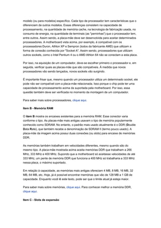 modelo (ou para modelos) específico. Cada tipo de processador tem características que o
diferenciam de outros modelos. Essas diferenças consistem na capacidade de
processamento, na quantidade de memória cache, na tecnologia de fabricação usada, no
consumo de energia, na quantidade de terminais (as "perninhas") que o processador tem,
entre outros. Assim sendo, a placa-mãe deve ser desenvolvida para aceitar determinados
processadores. A motherboard vista acima, por exemplo, é compatível com os
processadores Duron, Athlon XP e Sempron (todos da fabricante AMD) que utilizam a
forma de conexão conhecida por "Socket A". Assim sendo, processadores que utilizam
outros sockets, como o Intel Pentium 4 ou o AMD Athlon 64 não se conectam a esta placa.

Por isso, na aquisição de um computador, deve-se escolher primeiro o processador e, em
seguida, verificar quais as placas-mãe que são compatíveis. À medida que novos
processadores vão sendo lançados, novos sockets vão surgindo.

É importante frisar que, mesmo quando um processador utiliza um determinado socket, ele
pode não ser compatível com a placa-mãe relacionada. Isso porque o chip pode ter uma
capacidade de processamento acima da suportada pela motherboard. Por isso, essa
questão também deve ser verificada no momento da montagem de um computador.

Para saber mais sobre processadores, clique aqui.

Item B - Memória RAM

O item B mostra os encaixes existentes para a memória RAM. Esse conector varia
conforme o tipo. As placas-mãe mais antigas usavam o tipo de memória popularmente
conhecido como SDRAM. No entanto, o padrão mais usado atualmente é o DDR (Double
Data Rate), que também recebe a denominação de SDRAM II (termo pouco usado). A
placa-mãe da imagem acima possui duas conexões (ou slots) para encaixe de memórias
DDR.

As memórias também trabalham em velocidades diferentes, mesmo quando são do
mesmo tipo. A placa-mãe mostrada acima aceita memórias DDR que trabalham a 266
MHz, 333 MHz e 400 MHz. Supondo que a motherboard só aceitasse velocidades de até
333 MHz, um pente de memória DDR que funciona a 400 MHz só trabalharia a 333 MHz
nessa placa, o máximo suportado.

Em relação à capacidade, as memórias mais antigas ofereciam 4 MB, 8 MB, 16 MB, 32
MB, 64 MB, etc. Hoje, já é possível encontrar memórias que vão de 128 MB a 1 GB de
capacidade. Enquanto você lê este texto, pode ser que o limite atual já esteja maior.

Para saber mais sobre memórias, clique aqui. Para conhecer melhor a memória DDR,
clique aqui.

Item C - Slots de expansão
 