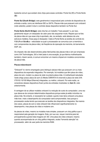 bastante comum que existam dois chips para esses controles: Ponte Sul (I1) e Ponte Norte
(I2):

Ponte Sul (South Bridge): este geralmente é responsável pelo controle de dispositivos de
entrada e saída, como as interfaces IDE ou SATA. Placas-mãe que possuem som onboard
(visto adiante), podem incluir o controle desse dispositivo também na Ponte Sul;

Ponte Norte (North Bridge): este chip faz um trabalho "mais pesado" e, por isso,
geralmente requer um dissipador de calor para não esquentar muito. Repare que na foto
da placa-mãe em que esse chip é apontado, ele, na verdade, está debaixo de uma
estrutura metálica. Essa peça é dissipador. Cabe à Ponte Norte as tarefas de controle do
FSB (Front SideBus - velocidade na qual o processador se comunica com a memória e
com componentes da placa-mãe), da freqüência de operação da memória, do barramento
AGP, etc.

Os chipsets não são desenvolvidos pelas fabricantes das placas-mãe e sim por empresas
como VIA Technologies, SiS e Intel (esta é uma exceção, já que fabrica motherboards
também). Assim sendo, é comum encontrar um mesmo chipset em modelos concorrentes
de placa-mãe.

Placas-mãeonboard

"Onboard" é o termo empregado para distinguir placas-mãe que possuem um ou mais
dispositivos de expansão integrados. Por exemplo, há modelos que têm placa de vídeo,
placa de som, modem ou placa de rede na própria placa-mãe. A motherboard estudada
neste artigo possui placa de som (C-Media CMI9761A 6-channel) e placa de rede (VIA
VT6103 10/100 Mbps Ethernet) integradas, ou melhor, onboard. Por esta razão, os
conectores desses dispositivos ficam juntos às entradas mostradas no item G, visto
anteriormente.

A vantagem de se utilizar modelos onboard é a redução de custo do computador, uma vez
que deixa-se de comprar determinados dispositivos porque estes já estão incluídos na
placa-mãe. No entanto, é necessário ter cuidado: quanto mais itens onboard uma placa-
mãe tiver, mais o desempenho do computador será comprometido. Isso porque o
processador acaba tendo que executar as tarefas dos dispositivos integrados. Na maioria
dos casos, placas de som e rede onboard não influenciam significantemente no
desempenho, mas placas de vídeo e modems sim.

As placas de vídeo, mesmo os modelos mais simples, possuem um chip gráfico que é
responsável pela geração de imagens. Este, por sua vez, requer memória para tal,
principalmente quando trata imagens em 3D. Uma placa de vídeo onboard, mesmo
quando acompanhada de um chip gráfico integrado, acaba "tomando atenção" do
processador, além de usar parte da memória RAM.
 