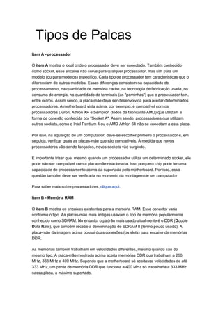 Tipos de Palcas
Item A - processador

O item A mostra o local onde o processador deve ser conectado. Também conhecido
como socket, esse encaixe não serve para qualquer processador, mas sim para um
modelo (ou para modelos) específico. Cada tipo de processador tem características que o
diferenciam de outros modelos. Essas diferenças consistem na capacidade de
processamento, na quantidade de memória cache, na tecnologia de fabricação usada, no
consumo de energia, na quantidade de terminais (as "perninhas") que o processador tem,
entre outros. Assim sendo, a placa-mãe deve ser desenvolvida para aceitar determinados
processadores. A motherboard vista acima, por exemplo, é compatível com os
processadores Duron, Athlon XP e Sempron (todos da fabricante AMD) que utilizam a
forma de conexão conhecida por "Socket A". Assim sendo, processadores que utilizam
outros sockets, como o Intel Pentium 4 ou o AMD Athlon 64 não se conectam a esta placa.

Por isso, na aquisição de um computador, deve-se escolher primeiro o processador e, em
seguida, verificar quais as placas-mãe que são compatíveis. À medida que novos
processadores vão sendo lançados, novos sockets vão surgindo.

É importante frisar que, mesmo quando um processador utiliza um determinado socket, ele
pode não ser compatível com a placa-mãe relacionada. Isso porque o chip pode ter uma
capacidade de processamento acima da suportada pela motherboard. Por isso, essa
questão também deve ser verificada no momento da montagem de um computador.

Para saber mais sobre processadores, clique aqui.

Item B - Memória RAM

O item B mostra os encaixes existentes para a memória RAM. Esse conector varia
conforme o tipo. As placas-mãe mais antigas usavam o tipo de memória popularmente
conhecido como SDRAM. No entanto, o padrão mais usado atualmente é o DDR (Double
Data Rate), que também recebe a denominação de SDRAM II (termo pouco usado). A
placa-mãe da imagem acima possui duas conexões (ou slots) para encaixe de memórias
DDR.

As memórias também trabalham em velocidades diferentes, mesmo quando são do
mesmo tipo. A placa-mãe mostrada acima aceita memórias DDR que trabalham a 266
MHz, 333 MHz e 400 MHz. Supondo que a motherboard só aceitasse velocidades de até
333 MHz, um pente de memória DDR que funciona a 400 MHz só trabalharia a 333 MHz
nessa placa, o máximo suportado.
 