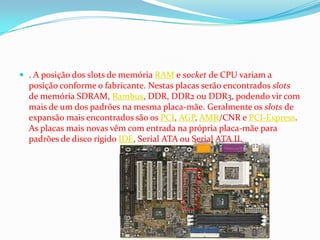  . A posição dos slots de memória RAM e socket de CPU variam a
  posição conforme o fabricante. Nestas placas serão encontrados slots
  de memória SDRAM, Rambus, DDR, DDR2 ou DDR3, podendo vir com
  mais de um dos padrões na mesma placa-mãe. Geralmente os slots de
  expansão mais encontrados são os PCI, AGP, AMR/CNR e PCI-Express.
  As placas mais novas vêm com entrada na própria placa-mãe para
  padrões de disco rígido IDE, Serial ATA ou Serial ATA II.
 