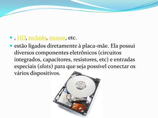  , HD, teclado, mouse, etc.
 estão ligados diretamente à placa-mãe. Ela possui
 diversos componentes eletrônicos (circuitos
 integrados, capacitores, resistores, etc) e entradas
 especiais (slots) para que seja possível conectar os
 vários dispositivos.
 