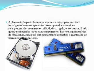  A placa mãe é a parte do computador responsável por conectar e
  interligar todos os componentes do computador entre si, ou
  seja, processador com memória RAM, disco rígido, entre outros. É nela
  que são conectados todos estes componentes. Existem alguns padrões
  de placas mãe, cada qual com seu tamanho específico e quantidade de
  barramentos e conectores.
 