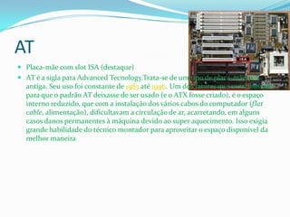 AT
 Placa-mãe com slot ISA (destaque)
 AT é a sigla para Advanced Tecnology.Trata-se de um tipo de placa-mãe já
  antiga. Seu uso foi constante de 1983 até 1996. Um dos fatores que contribuíram
  para que o padrão AT deixasse de ser usado (e o ATX fosse criado), é o espaço
  interno reduzido, que com a instalação dos vários cabos do computador (flat
  cable, alimentação), dificultavam a circulação de ar, acarretando, em alguns
  casos danos permanentes à máquina devido ao super aquecimento. Isso exigia
  grande habilidade do técnico montador para aproveitar o espaço disponível da
  melhor maneira
 