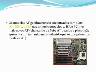  Os modelos AT geralmente são encontrados com slots
 ISA, EISA, VESA nos primeiro modelos e, ISA e PCI nos
 mais novos AT (chamando de baby AT quando a placa-mãe
 apresenta um tamanho mais reduzido que os dos primeiros
 modelos AT).
 
