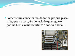  Somente um conector "soldado" na própria placa-
  mãe, que no caso, é o do teclado que segue o
  padrão DIN e o mouse utiliza a conexão serial.
 