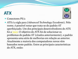 ATX
 Conectores PS/2
 ATX é a sigla para (Advanced Technology Excedente). Pelo
  nome, é possível notar que trata-se do padrão AT
  aperfeiçoado. Um dos principais desenvolvedores do ATX
  foi a Intel. O objetivo do ATX foi de solucionar os
  problemas do padrão AT (citados anteriormente), o padrão
  apresenta uma série de melhorias em relação ao anterior.
  Atualmente a maioria dos computadores novos vêm
  baseados neste padrão. Entre as principais características
  do ATX, estão:
 