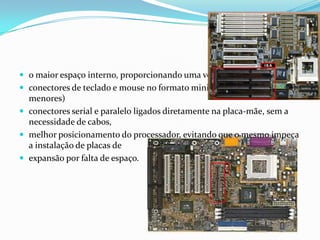  o maior espaço interno, proporcionando uma ventilação adequada,
 conectores de teclado e mouse no formato mini-DIN PS/2 (conectores
  menores)
 conectores serial e paralelo ligados diretamente na placa-mãe, sem a
  necessidade de cabos,
 melhor posicionamento do processador, evitando que o mesmo impeça
  a instalação de placas de
 expansão por falta de espaço.
 