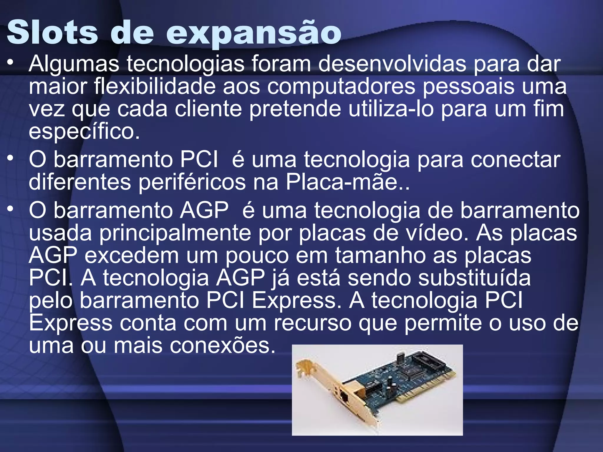 Slots de expansão
• Algumas tecnologias foram desenvolvidas para dar
  maior flexibilidade aos computadores pessoais uma
  vez que cada cliente pretende utiliza-lo para um fim
  específico.
• O barramento PCI é uma tecnologia para conectar
  diferentes periféricos na Placa-mãe..
• O barramento AGP é uma tecnologia de barramento
  usada principalmente por placas de vídeo. As placas
  AGP excedem um pouco em tamanho as placas
  PCI. A tecnologia AGP já está sendo substituída
  pelo barramento PCI Express. A tecnologia PCI
  Express conta com um recurso que permite o uso de
  uma ou mais conexões.
 