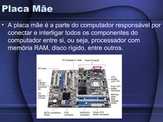 Placa Mãe
• A placa mãe é a parte do computador responsável por
  conectar e interligar todos os componentes do
  computador entre si, ou seja, processador com
  memória RAM, disco rígido, entre outros.
 