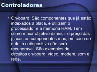 Controladores

  • On-board: São componentes que já estão
    indexados a placa, e utilizam o
    processador e a memória RAM. Tem
    como maior objetivo diminuir o preço das
    placas ou componentes mas, em caso de
    defeito o dispositivo não será
    recuperável. São exemplos de
    circuitos on-board: vídeo, modem, som e
    rede.
 