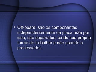 • Off-board: são os componentes
  independentemente da placa mãe por
  isso, são separados, tendo sua própria
  forma de trabalhar e não usando o
  processador.
 