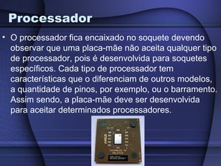 Processador
• O processador fica encaixado no soquete devendo
  observar que uma placa-mãe não aceita qualquer tipo
  de processador, pois é desenvolvida para soquetes
  específicos. Cada tipo de processador tem
  características que o diferenciam de outros modelos,
  a quantidade de pinos, por exemplo, ou o barramento.
  Assim sendo, a placa-mãe deve ser desenvolvida
  para aceitar determinados processadores.
 
