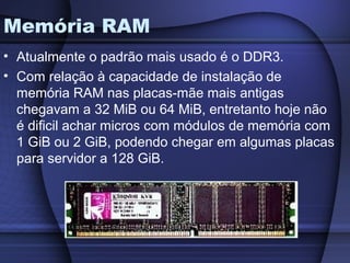 Memória RAM
• Atualmente o padrão mais usado é o DDR3.
• Com relação à capacidade de instalação de
  memória RAM nas placas-mãe mais antigas
  chegavam a 32 MiB ou 64 MiB, entretanto hoje não
  é dificil achar micros com módulos de memória com
  1 GiB ou 2 GiB, podendo chegar em algumas placas
  para servidor a 128 GiB.
 
