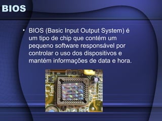 BIOS

   • BIOS (Basic Input Output System) é
     um tipo de chip que contém um
     pequeno software responsável por
     controlar o uso dos dispositivos e
     mantém informações de data e hora.
 