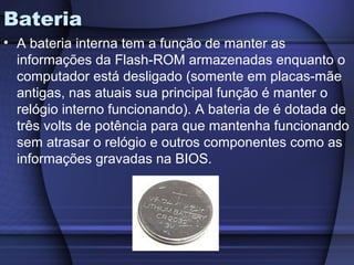Bateria
• A bateria interna tem a função de manter as
  informações da Flash-ROM armazenadas enquanto o
  computador está desligado (somente em placas-mãe
  antigas, nas atuais sua principal função é manter o
  relógio interno funcionando). A bateria de é dotada de
  três volts de potência para que mantenha funcionando
  sem atrasar o relógio e outros componentes como as
  informações gravadas na BIOS.
 