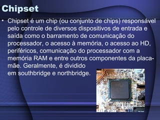 Chipset
• Chipset é um chip (ou conjunto de chips) responsável
  pelo controle de diversos dispositivos de entrada e
  saída como o barramento de comunicação do
  processador, o acesso à memória, o acesso ao HD,
  periféricos, comunicação do processador com a
  memória RAM e entre outros componentes da placa-
  mãe. Geralmente, é dividido
  em southbridge e northbridge.
 