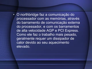 • O northbridge faz a comunicação do
  processador com as memórias, através
  do barramento de comunicação externa
  do processador, e com os barramentos
  de alta velocidade AGP e PCI Express.
  Como ele faz o trabalho mais pesado,
  geralmente requer um dissipador de
  calor devido ao seu aquecimento
  elevado.
 