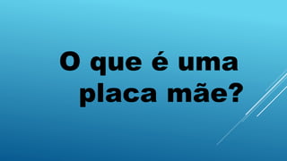 O que é uma
placa mãe?
 