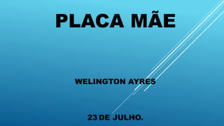 PLACA MÃE
WELINGTON AYRES
23 DE JULHO.
 