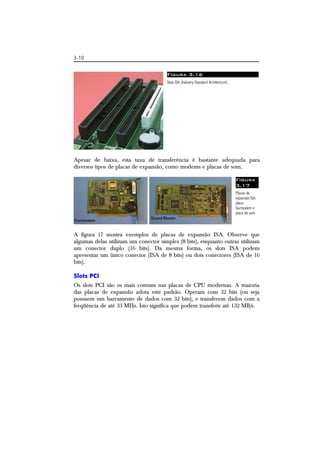 3-10 
Figura 3.16 
Slots ISA (Industry Standard Architecture). 
Apesar de baixa, esta taxa de transferência é bastante adequada para 
diversos tipos de placas de expansão, como modems e placas de som. 
Figura 
3.17 
Placas de 
expansão ISA: 
placa 
fax/modem e 
placa de som. 
A figura 17 mostra exemplos de placas de expansão ISA. Observe que 
algumas delas utilizam um conector simples (8 bits), enquanto outras utilizam 
um conector duplo (16 bits). Da mesma forma, os slots ISA podem 
apresentar um único conector (ISA de 8 bits) ou dois conectores (ISA de 16 
bits). 
Slots PCI 
Os slots PCI são os mais comuns nas placas de CPU modernas. A maioria 
das placas de expansão adota este padrão. Operam com 32 bits (ou seja 
possuem um barramento de dados com 32 bits), e transferem dados com a 
freqüência de até 33 MHz. Isto significa que podem transferir até 132 MB/s. 
 