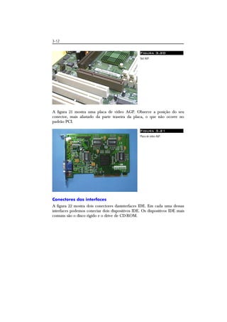 3-12 
Figura 3.20 
Slot AGP. 
A figura 21 mostra uma placa de vídeo AGP. Observe a posição do seu 
conector, mais afastado da parte traseira da placa, o que não ocorre no 
padrão PCI. 
Figura 3.21 
Placa de vídeo AGP. 
Conectores das interfaces 
A figura 22 mostra dois conectores dasinterfaces IDE. Em cada uma dessas 
interfaces podemos conectar dois dispositivos IDE. Os dispositivos IDE mais 
comuns são o disco rígido e o drive de CD-ROM. 
 
