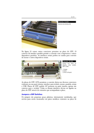 3-13 
Figura 3.22 
Conectores das interfaces IDE. 
Na figura 23 vemos outros conectores presentes na placa de CPU. O 
conector da interface paralela permite a conexão com a impressora e outros 
dispositivos parelelos. As interfaces seriais podem ser usadas para conexão 
do mouse e outros dispositivos seriais. 
Figura 3.23 
Conector para drives de 
disquetes, porta paralela, 
COM1 e COM2. 
1) Paralela 
2) Seriais 
3) Drives de disquete 
As placas de CPU ATX permitem a conexão direta nos diversos conectores 
existentes na sua parte traseira: interface para teclado, mouse, paralela, seriais 
e USB. Placas de CPU padrão AT possuem na parte traseira, apenas um 
conector para o teclado. Todas as demais interfaces devem ser ligadas na 
placa de CPU através de extensões que acompanham a placa. 
Jumpers e DIP Switches 
Os jumpers são pequenas peças plásticas, internamente metalizadas, que 
servem para serem encaixados em pinos metálicos existentes na placa de 
 