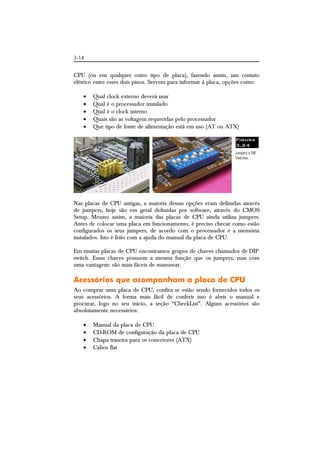 3-14 
CPU (ou em qualquer outro tipo de placa), fazendo assim, um contato 
elétrico entre esses dois pinos. Servem para informar à placa, opções como: 
 Qual clock externo deverá usar 
 Qual é o processador instalado 
 Qual é o clock interno 
 Quais são as voltagem requeridas pelo processador 
 Que tipo de fonte de alimentação está em uso (AT ou ATX) 
Figura 
3.24 
Jumpers e DIP 
Switches. 
Nas placas de CPU antigas, a maioria dessas opções eram definidas através 
de jumpers, hoje são em geral definidas por software, através do CMOS 
Setup. Mesmo assim, a maioria das placas de CPU ainda utiliza jumpers. 
Antes de colocar uma placa em funcionamento, é preciso checar como estão 
configurados os seus jumpers, de acordo com o processador e a memória 
instalados. Isto é feito com a ajuda do manual da placa de CPU. 
Em muitas placas de CPU encontramos grupos de chaves chamados de DIP 
switch. Essas chaves possuem a mesma função que os jumpers, mas com 
uma vantagem: são mais fáceis de manusear. 
Acessórios que acompanham a placa de CPU 
Ao comprar uma placa de CPU, confira se estão sendo fornecidos todos os 
seus acessórios. A forma mais fácil de conferir isso é abrir o manual e 
procurar, logo no seu início, a seção “CheckList”. Alguns acessórios são 
absolutamente necessários: 
 Manual da placa de CPU 
 CD-ROM de configuração da placa de CPU 
 Chapa traseira para os conectores (ATX) 
 Cabos flat 
 