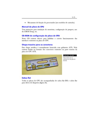 3-15 
 Mecanismo de fixação do processador (nos modelos de cartucho) 
Manual da placa de CPU 
Tem instruções para instalação de memórias, configuração de jumpers, uso 
do CMOS Setup, etc. 
CD-ROM de configuração da placa de CPU 
Neste CD existem drivers para habilitar o correto funcionamento das 
interfaces existentes na placa de CPU. 
Chapa traseira para os conectores 
Esta chapa metálica é normalmente fornecida com gabinetes ATX. Nela 
existem fendas no formato dos conectores existentes na parte traseira da 
placa de CPU ATX. 
Figura 3.25 
Chapa traseira para os 
conectores de uma placa de 
CPU ATX. 
Cabos flat 
Todas as placas de CPU são acompanhadas de cabos flat IDE e cabos flat 
para drives de disquetes (figura 26). 
 