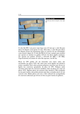 3-16 
Figura 3.26 
Cabos flat para drives de disquete e disco rígido 
IDE. 
O cabo flat IDE é um pouco mais largo (com 40 vias) que o cabo flat para 
drives de disquete (com apenas 34 vias). Além disso, o cabo flat para drives 
de disquete possui um trançamento junto ao conector da sua extremidade, 
como mostra a figura 26. O cabo flat IDE de 40 vias é próprio para modelos 
que operam no máximo no padrão ATA-33. Os discos rígidos modernos, 
que operam nos padrões ATA-66 e ATA-100 (66 MB/s e 100 MB/s, 
respectivamente) necessitam de cabos flat especiais, com 80 vias. 
Placas de CPU padrão AT são fornecidas com outros cabos, não 
encontrados nas placas ATX. São cabos para serem ligados nas interfaces 
seriais e paralelas. Esses cabos possuem pequenos conectores que devem ser 
ligados nos conectores apropriados da placa de CPU. Podemos ainda 
encontrar outros tipos de conectores auxiliares, tanto em placas AT como em 
placas ATX. Algumas placas são possuem duas interfaces USB, localizadas 
na sua parte traseira, mas podem possuir mais duas, acessadas através de um 
conector extra. Muitas placas com som e vídeo onboard são acompanhadas 
de conectores adicionais que devem ser fixos na parte traseira do gabinete. 
 