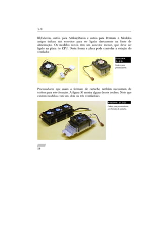 3-18 
III/Celeron, outros para Athlon/Duron e outros para Pentium 4. Modelos 
antigos tinham um conector para ser ligado diretamente na fonte de 
alimentação. Os modelos novos têm um conector menor, que deve ser 
ligado na placa de CPU. Desta forma a placa pode controlar a rotação do 
ventilador. 
Figura 
3.29 
Coolers para 
processadores. 
Processadores que usam o formato de cartucho também necessitam de 
coolers para este formato. A figura 30 mostra alguns desses coolers. Note que 
existem modelos com um, dois ou três ventiladores. 
Figura 3.30 
Coolers para processadores 
com formato de cartucho. 
//////////// 
18 
