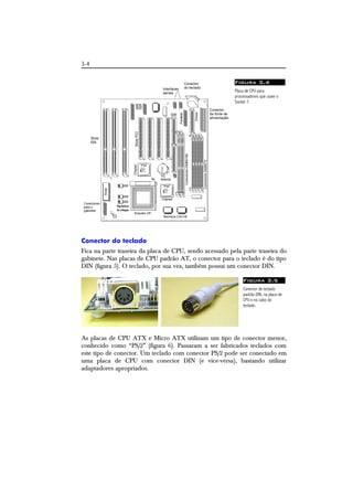 3-4 
Figura 3.4 
Placa de CPU para 
processadores que usam o 
Socket 7. 
Conector do teclado 
Fica na parte traseira da placa de CPU, sendo acessado pela parte traseira do 
gabinete. Nas placas de CPU padrão AT, o conector para o teclado é do tipo 
DIN (figura 5). O teclado, por sua vez, também possui um conector DIN. 
Figura 3.5 
Conector de teclado 
padrão DIN, na placa de 
CPU e no cabo do 
teclado. 
As placas de CPU ATX e Micro ATX utilizam um tipo de conector menor, 
conhecido como “PS/2” (figura 6). Passaram a ser fabricados teclados com 
este tipo de conector. Um teclado com conector PS/2 pode ser conectado em 
uma placa de CPU com conector DIN (e vice-versa), bastando utilizar 
adaptadores apropriados. 
 