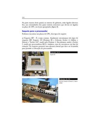 3-6 
Na parte traseira deste painel, no interior do gabinete, estão ligados diversos 
fios, nas extremidades dos quais existem conectores que devem ser ligados 
na placa de CPU, em locais apropriados (figura 8). 
Soquete para o processador 
Podemos encontrar nas placas de CPU, dois tipos de soquete: 
a) Soquetes ZIF – É o mais comum. Atualmente encontramos três tipos de 
soquetes ZIF: Soquete 370 (Pentium III e Celeron), Socket A (Athlon e 
Duron) e “Socket 432”, usado pelo Pentium 4. Encontramos ainda o Socket 
7, usado por processadores K6-2 e similares, mas ele encontra-se em fase de 
extinção. Os soquetes possuem uma alavanca lateral que deve ser levantada 
para permitir a colocação do processador. 
Figura 3.9 
Soquete ZIF. 
Figura 3.10 
Slot para conexão do Pentium II / Celeron 
antigos. 
 