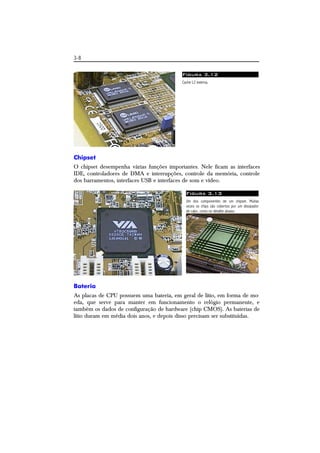 3-8 
Figura 3.12 
Cache L2 externa. 
Chipset 
O chipset desempenha várias funções importantes. Nele ficam as interfaces 
IDE, controladores de DMA e interrupções, controle da memória, controle 
dos barramentos, interfaces USB e interfaces de som e vídeo. 
Figura 3.13 
Um dos componentes de um chipset. Muitas 
vezes os chips são cobertos por um dissipador 
de calor, como no detalhe abaixo. 
Bateria 
As placas de CPU possuem uma bateria, em geral de lítio, em forma de mo-eda, 
que serve para manter em funcionamento o relógio permanente, e 
também os dados de configuração de hardware (chip CMOS). As baterias de 
lítio duram em média dois anos, e depois disso precisam ser substituídas. 
 