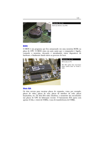 3-9 
Figura 3.14 
Bateria que alimenta o chip CMOS. 
BIOS 
O BIOS é um programa que fica armazenado em uma memória ROM, na 
placa de CPU. O BIOS entra em ação assim que o computador é ligado, 
contando a memória, checando e inicializando vários dispositivos de 
hardware, e finalmente dando início ao processo de boot. 
Figura 3.15 
BIOS da placa de CPU. 
OBS: BIOS significa Basic Input-Output 
System (sistema básico de entrada e 
saída). 
Slots ISA 
Os slots servem para encaixar placas de expansão, como por exemplo, 
placas de vídeo, placas de som, placas de interface de rede, placas 
fax/modem, etc. Os slots ISA estão obsoletos, e raramente são encontrados 
nas placas de CPU de fabricação recente. O barramento ISA opera com 
apenas 16 bits, e clock de 8 MHz, e taxa de transfer6encia de 8 MB/s. 
 