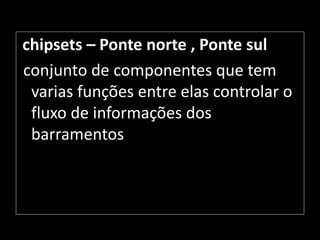 chipsets – Ponte norte , Ponte sul
conjunto de componentes que tem
varias funções entre elas controlar o
fluxo de informações dos
barramentos
 