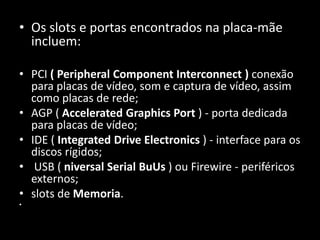 • Os slots e portas encontrados na placa-mãe
incluem:
• PCI ( Peripheral Component Interconnect ) conexão
para placas de vídeo, som e captura de vídeo, assim
como placas de rede;
• AGP ( Accelerated Graphics Port ) - porta dedicada
para placas de vídeo;
• IDE ( Integrated Drive Electronics ) - interface para os
discos rígidos;
• USB ( niversal Serial BuUs ) ou Firewire - periféricos
externos;
• slots de Memoria.
•
 