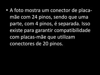 • A foto mostra um conector de placa-
mãe com 24 pinos, sendo que uma
parte, com 4 pinos, é separada. Isso
existe para garantir compatibilidade
com placas-mãe que utilizam
conectores de 20 pinos.
 