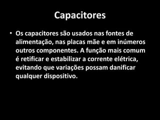Capacitores
• Os capacitores são usados nas fontes de
alimentação, nas placas mãe e em inúmeros
outros componentes. A função mais comum
é retificar e estabilizar a corrente elétrica,
evitando que variações possam danificar
qualquer dispositivo.
 