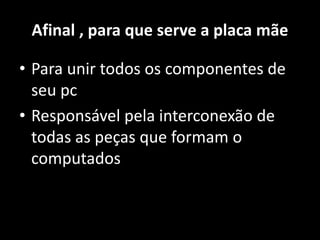 Afinal , para que serve a placa mãe
• Para unir todos os componentes de
seu pc
• Responsável pela interconexão de
todas as peças que formam o
computados
 