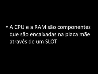 • A CPU e a RAM são componentes
que são encaixadas na placa mãe
através de um SLOT
 
