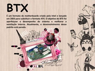 BTXÉ um formato de motherboards criado pela Intel e lançado
em 2003 para substituir o formato ATX. O objetivo do BTX foi
aperfeiçoar o desempenho do sistema e melhorar a
ventilação interna. Atualmente, o desenvolvimento desse
padrão está parado.
 