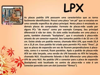 As placas padrão LPX possuem uma característica que as torna
facilmente identificáveis: Possui uma placa "em pé" que se encaixa em
uma conexão específica da placa principal. Nesta placa é encaixada as
demais placas do computador. Formato de placas-mãe usado por
alguns PCs "de marca" como por exemplo Compaq. Seu principal
diferencial é não ter slots. Os slots estão localizados em uma placa a
parte, também chamada "backplane", que é encaixada à placa-mãe
através de um conector especial. Seu tamanho padrão é de 22 cm x 33
cm. Existe ainda um padrão menor, chamado Mini LPX, que mede 25,4
cm x 21,8 cm. Esse padrão foi criado para permitir PCs mais "finos", já
que as placas de expansão em vez de ficarem perpendiculares à placa-
mãe, como é o normal, ficam paralelas. Após o padrão de placas-mãe
ATX ter sido lançado, uma versão do LPX baseada no ATX foi lançada,
chamada NLX. Visualmente falando é fácil diferenciar uma placa-mãe
LPX de uma NLX. No padrão LPX o conector para a placa de expansão
(backplane) está localizado no centro da placa-mãe e este é um
conector parecido com um slot (conector "fêmea").
LPX
 